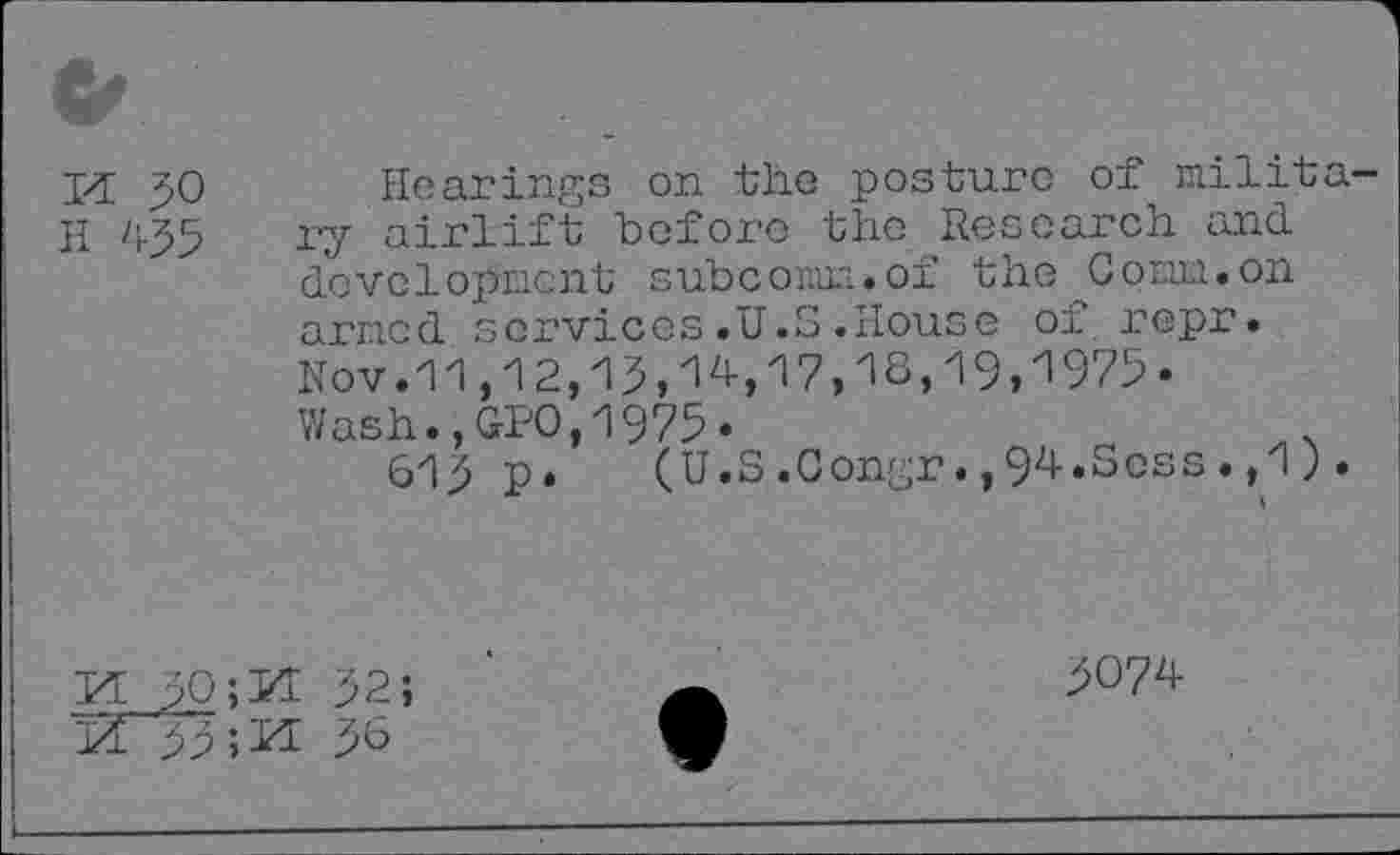 ﻿&
M 50
II
Hearings on the posture of military airlift before the Research and development subcomm.of the Coma, on arr.icd services .U.S .House of repr. Nov. 11,12,19,14, 17,1s, 19, 1975-Wash.,GPO,1975.
619 p. (U.S.Congr.,94.Sess.,1).
M ;0;M 92; id" 99»id 9°
9074